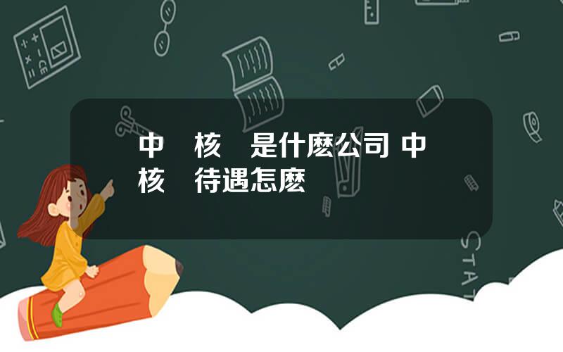 中國核電是什麽公司 中國核電待遇怎麽樣